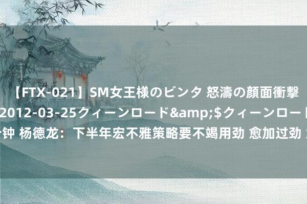 【FTX-021】SM女王様のビンタ 怒濤の顔面衝撃3時間</a>2012-03-25クィーンロード&$クィーンロード189分钟 杨德龙:下半年宏不雅策略要不竭用劲 愈加过劲 意味着稳增长策略束缚加码 | 立方人人谈