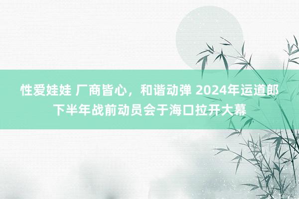 性爱娃娃 厂商皆心,和谐动弹 2024年运道郎下半年战前动员会于海口拉开大幕