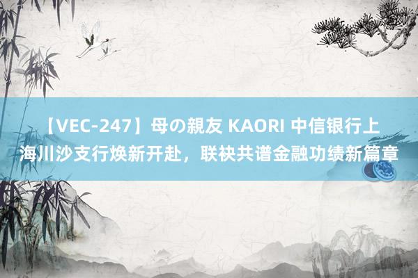 【VEC-247】母の親友 KAORI 中信银行上海川沙支行焕新开赴,联袂共谱金融功绩新篇章