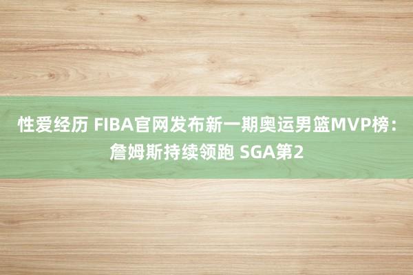 性爱经历 FIBA官网发布新一期奥运男篮MVP榜：詹姆斯持续领跑 SGA第2