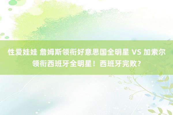 性爱娃娃 詹姆斯领衔好意思国全明星 VS 加索尔领衔西班牙全明星!西班牙完败?