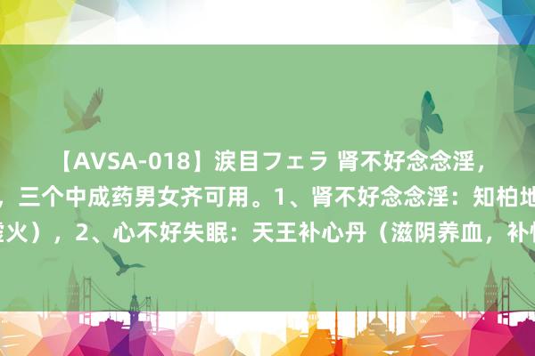 【AVSA-018】涙目フェラ 肾不好念念淫,心不好失眠,肝不很多屁,三个中成药男女齐可用。1、肾不好念念淫:知柏地黄丸(柔润肾阴,清降虚火),2、心不好失眠:天王补心丹(滋阴养血,补快慰神),3、肝不很多屁:柴胡舒肝丸(疏肝理气)