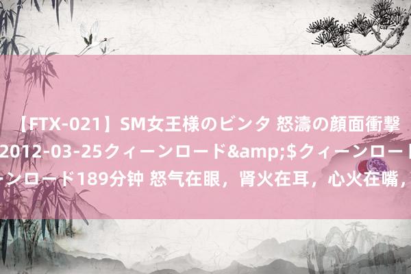 【FTX-021】SM女王様のビンタ 怒濤の顔面衝撃3時間</a>2012-03-25クィーンロード&$クィーンロード189分钟 怒气在眼,肾火在耳,心火在嘴,胃火在牙,灭五脏之火!