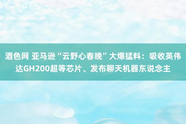 酒色网 亚马逊“云野心春晚”大爆猛料:吸收英伟达GH200超等芯片、发布聊天机器东说念主