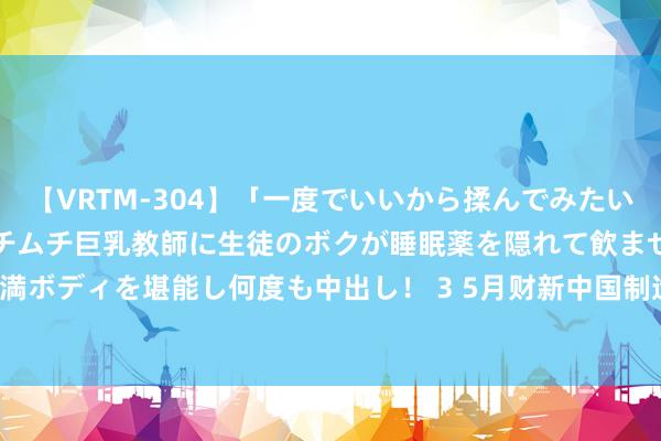 【VRTM-304】「一度でいいから揉んでみたい!」はち切れんばかりのムチムチ巨乳教師に生徒のボクが睡眠薬を隠れて飲ませて、夢の豊満ボディを堪能し何度も中出し! 3 5月财新中国制造业PMI升至51.7 为2022年7月来最高