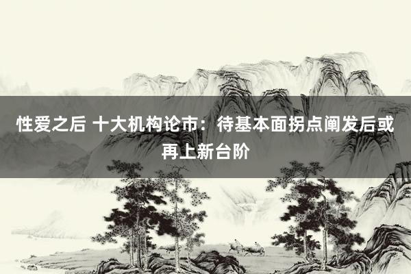 性爱之后 十大机构论市:待基本面拐点阐发后或再上新台阶