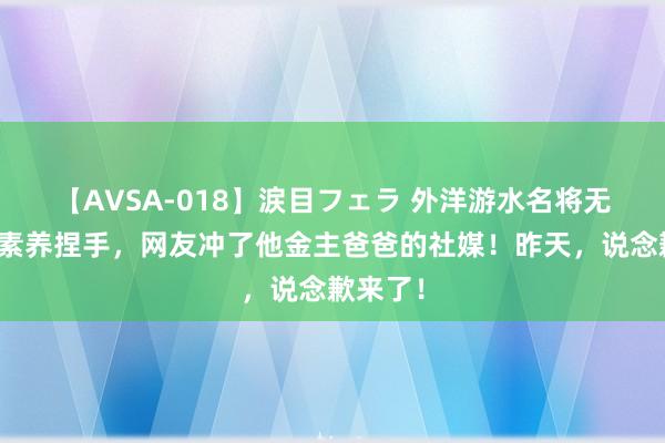【AVSA-018】涙目フェラ 外洋游水名将无视中国素养捏手,网友冲了他金主爸爸的社媒!昨天,说念歉来了!