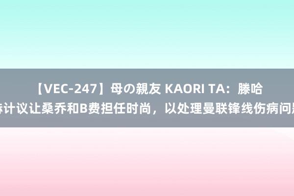 【VEC-247】母の親友 KAORI TA：滕哈赫计议让桑乔和B费担任时尚，以处理曼联锋线伤病问题