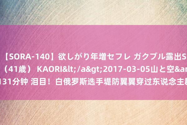 【SORA-140】欲しがり年増セフレ ガクブル露出SEX かおりサン(41歳) KAORI</a>2017-03-05山と空&$131分钟 泪目!白俄罗斯选手堤防翼翼穿过东说念主群, 找到中国队,又怕不睬我方