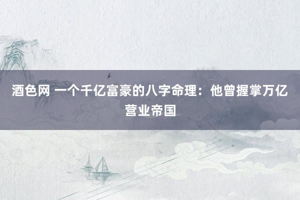 酒色网 一个千亿富豪的八字命理:他曾握掌万亿营业帝国