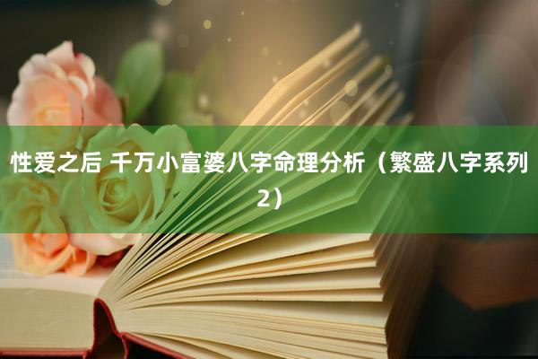 性爱之后 千万小富婆八字命理分析(繁盛八字系列2)