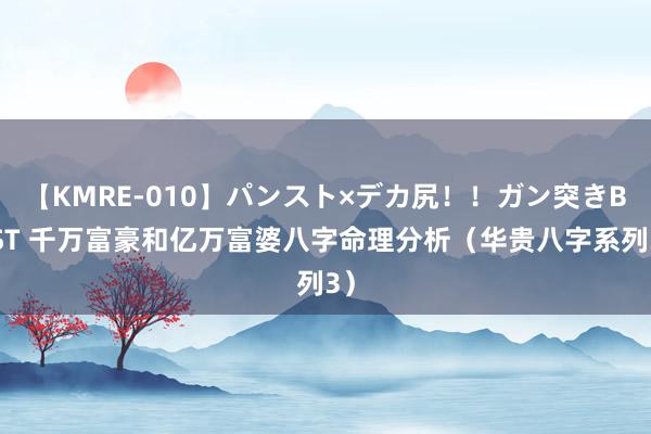 【KMRE-010】パンスト×デカ尻!!ガン突きBEST 千万富豪和亿万富婆八字命理分析(华贵八字系列3)
