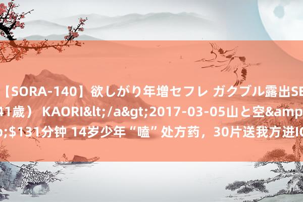 【SORA-140】欲しがり年増セフレ ガクブル露出SEX かおりサン(41歳) KAORI</a>2017-03-05山と空&$131分钟 14岁少年“嗑”处方药,30片送我方进ICU,买药无谓出示处方吗?