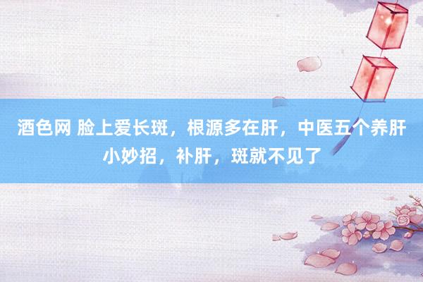 酒色网 脸上爱长斑,根源多在肝,中医五个养肝小妙招,补肝,斑就不见了