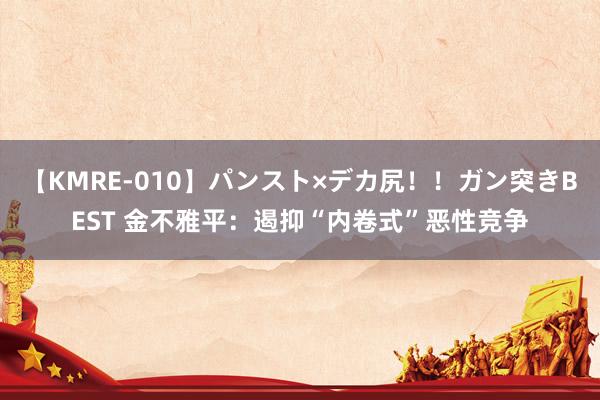 【KMRE-010】パンスト×デカ尻!!ガン突きBEST 金不雅平:遏抑“内卷式”恶性竞争
