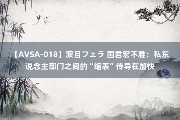 【AVSA-018】涙目フェラ 国君宏不雅:私东说念主部门之间的“缩表”传导在加快