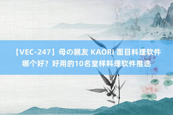 【VEC-247】母の親友 KAORI 面目料理软件哪个好？好用的10名堂样料理软件推选