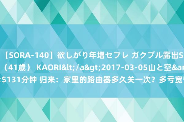 【SORA-140】欲しがり年増セフレ ガクブル露出SEX かおりサン(41歳) KAORI</a>2017-03-05山と空&$131分钟 归来:家里的路由器多久关一次?多亏宽带师父教唆才知可能作念错了