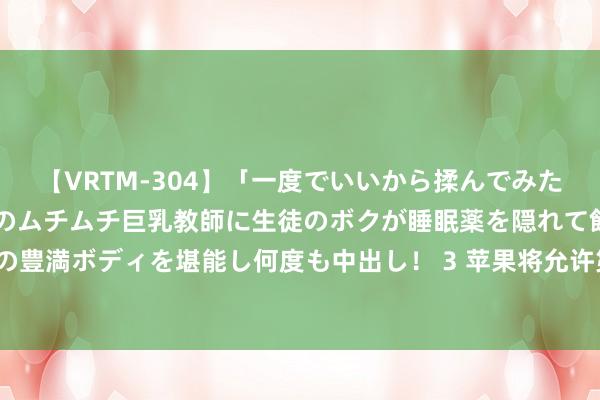 【VRTM-304】「一度でいいから揉んでみたい!」はち切れんばかりのムチムチ巨乳教師に生徒のボクが睡眠薬を隠れて飲ませて、夢の豊満ボディを堪能し何度も中出し! 3 苹果将允许第三方使用iPhone支付芯片来处分往复