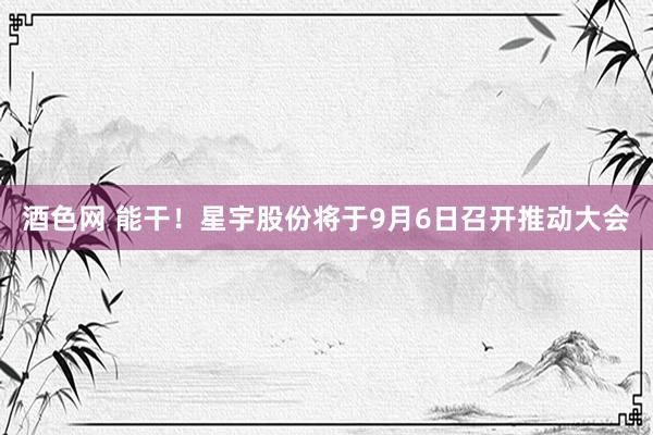 酒色网 能干!星宇股份将于9月6日召开推动大会