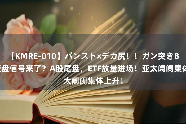 【KMRE-010】パンスト×デカ尻!!ガン突きBEST 变盘信号来了?A股尾盘,ETF放量进场!亚太阛阓集体上升!