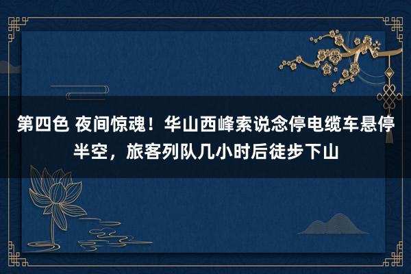 第四色 夜间惊魂!华山西峰索说念停电缆车悬停半空,旅客列队几小时后徒步下山