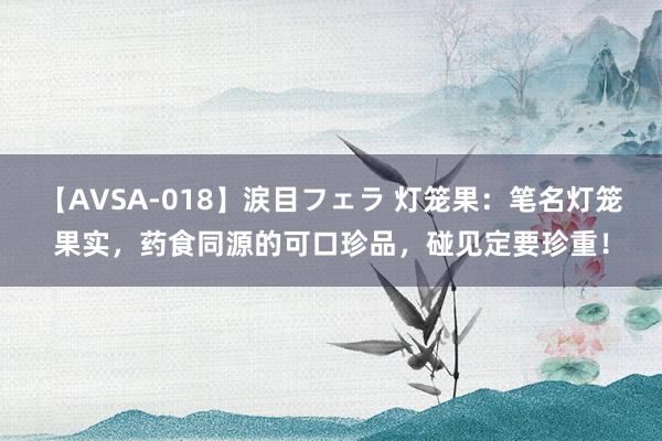 【AVSA-018】涙目フェラ 灯笼果:笔名灯笼果实,药食同源的可口珍品,碰见定要珍重!