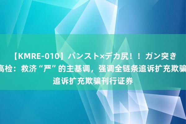 【KMRE-010】パンスト×デカ尻!!ガン突きBEST 最高检:救济“严”的主基调,强调全链条追诉扩充欺骗刊行证券