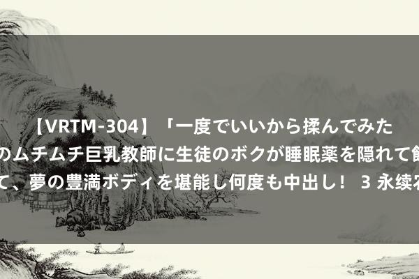【VRTM-304】「一度でいいから揉んでみたい!」はち切れんばかりのムチムチ巨乳教師に生徒のボクが睡眠薬を隠れて飲ませて、夢の豊満ボディを堪能し何度も中出し! 3 永续农业将于8月16日上昼起瞬息停牌