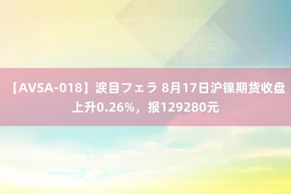 【AVSA-018】涙目フェラ 8月17日沪镍期货收盘上升0.26%,报129280元