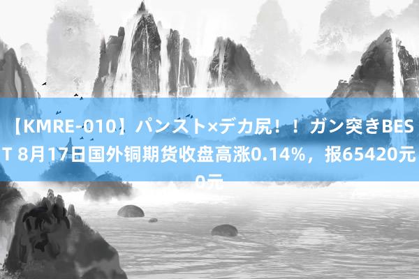 【KMRE-010】パンスト×デカ尻!!ガン突きBEST 8月17日国外铜期货收盘高涨0.14%,报65420元