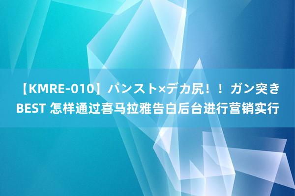 【KMRE-010】パンスト×デカ尻!!ガン突きBEST 怎样通过喜马拉雅告白后台进行营销实行