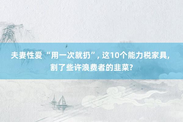 夫妻性爱 “用一次就扔”, 这10个能力税家具, 割了些许浪费者的韭菜?