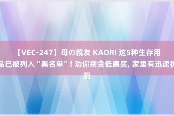 【VEC-247】母の親友 KAORI 这5种生存用品已被列入“黑名单”! 劝你别贪低廉买, 家里有迅速扔