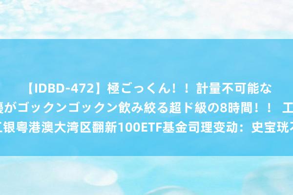 【IDBD-472】極ごっくん!!計量不可能な爆量ザーメンをS級女優がゴックンゴックン飲み絞る超ド級の8時間!! 工银粤港澳大湾区翻新100ETF基金司理变动:史宝珖不再担任该基金基金司理