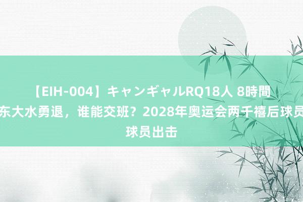 【EIH-004】キャンギャルRQ18人 8時間 樊振东大水勇退,谁能交班?2028年奥运会两千禧后球员出击