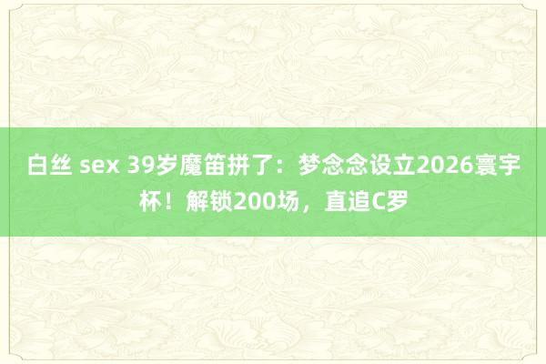 白丝 sex 39岁魔笛拼了:梦念念设立2026寰宇杯!解锁200场,直追C罗