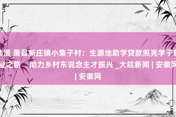 动漫 萧县新庄镇小集子村:生源地助学贷款照亮学子肆业之路 助力乡村东说念主才振兴 _大皖新闻 | 安徽网