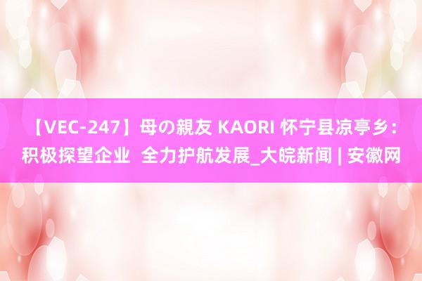 【VEC-247】母の親友 KAORI 怀宁县凉亭乡:积极探望企业 全力护航发展_大皖新闻 | 安徽网