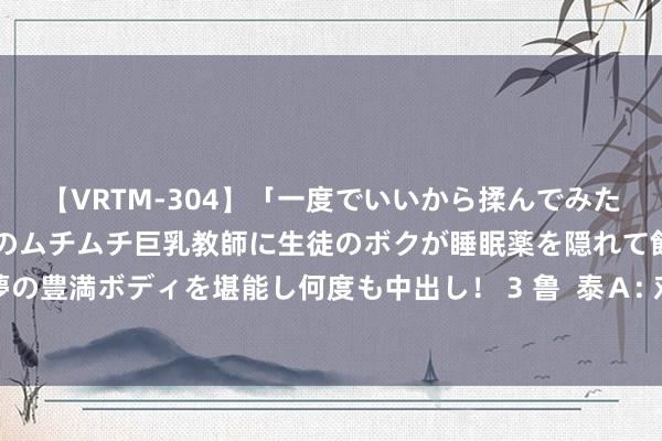 【VRTM-304】「一度でいいから揉んでみたい!」はち切れんばかりのムチムチ巨乳教師に生徒のボクが睡眠薬を隠れて飲ませて、夢の豊満ボディを堪能し何度も中出し! 3 鲁 泰A: 对于鲁泰转债回售的第三次教导性公告