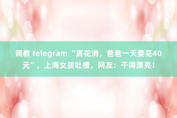 调教 telegram “真花消,爸爸一天要花40元”,上海女孩吐槽,网友:干得漂亮!