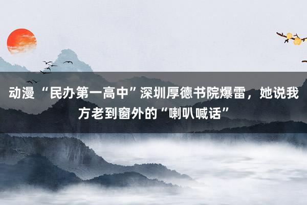 动漫 “民办第一高中”深圳厚德书院爆雷,她说我方老到窗外的“喇叭喊话”