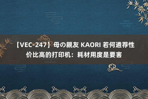 【VEC-247】母の親友 KAORI 若何遴荐性价比高的打印机：耗材用度是要害