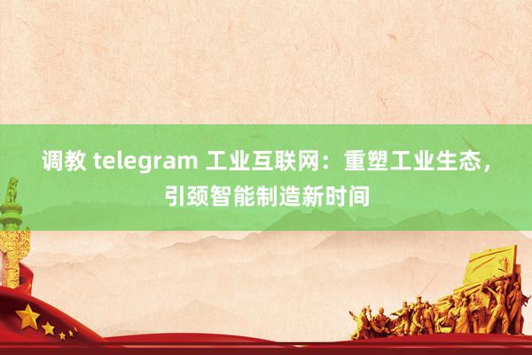 调教 telegram 工业互联网:重塑工业生态,引颈智能制造新时间