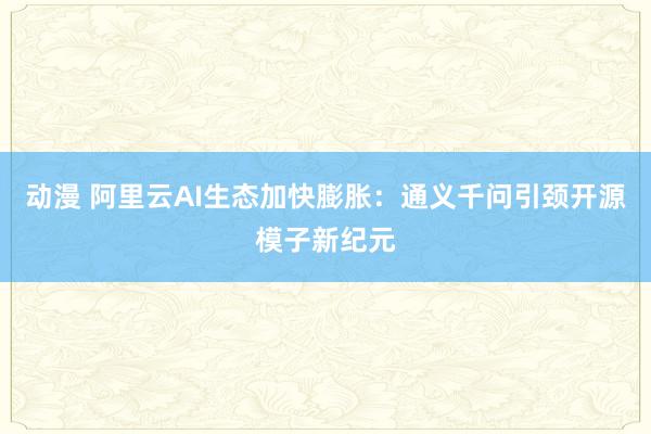 动漫 阿里云AI生态加快膨胀:通义千问引颈开源模子新纪元