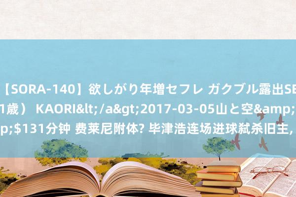 【SORA-140】欲しがり年増セフレ ガクブル露出SEX かおりサン(41歳) KAORI</a>2017-03-05山と空&$131分钟 费莱尼附体? 毕津浩连场进球弑杀旧主, 球迷高呼给马五万涨身价