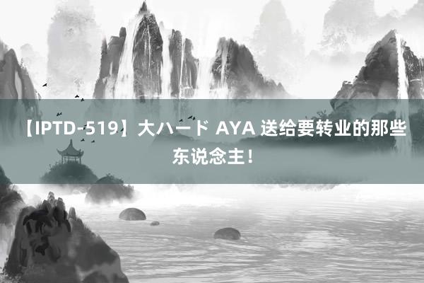 【IPTD-519】大ハード AYA 送给要转业的那些东说念主!