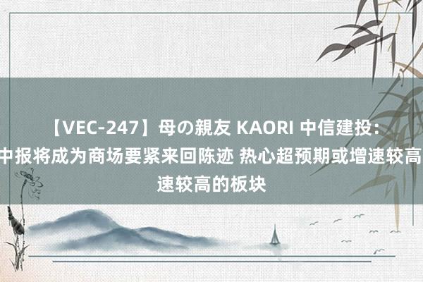 【VEC-247】母の親友 KAORI 中信建投:7-8月中报将成为商场要紧来回陈迹 热心超预期或增速较高的板块