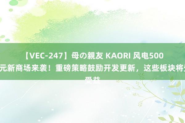 【VEC-247】母の親友 KAORI 风电5000亿元新商场来袭!重磅策略鼓励开发更新,这些板块将受益
