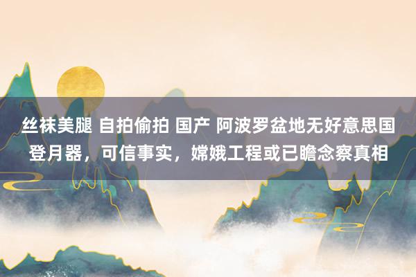 丝袜美腿 自拍偷拍 国产 阿波罗盆地无好意思国登月器,可信事实,嫦娥工程或已瞻念察真相